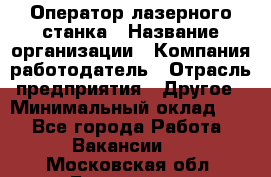 Оператор лазерного станка › Название организации ­ Компания-работодатель › Отрасль предприятия ­ Другое › Минимальный оклад ­ 1 - Все города Работа » Вакансии   . Московская обл.,Бронницы г.